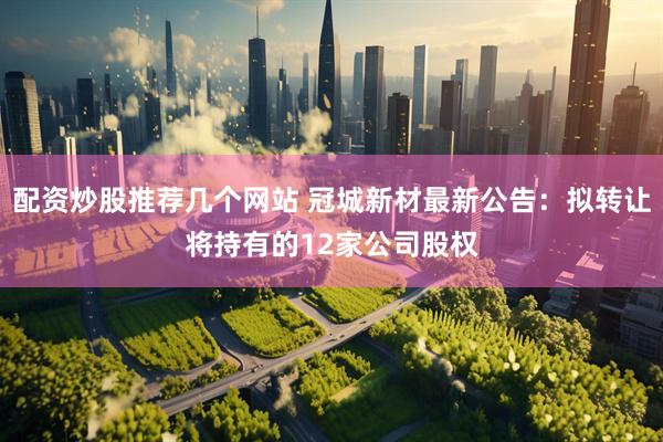 配资炒股推荐几个网站 冠城新材最新公告：拟转让将持有的12家公司股权