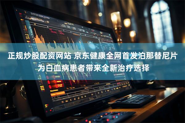 正规炒股配资网站 京东健康全网首发泊那替尼片 为白血病患者带来全新治疗选择