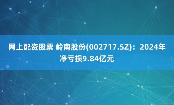 网上配资股票 岭南股份(002717.SZ)：2024年净亏损9.84亿元