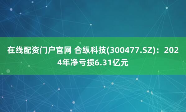 在线配资门户官网 合纵科技(300477.SZ)：2024年净亏损6.31亿元