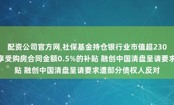 配资公司官方网 社保基金持仓银行业市值超2300亿元 苏州买房可享受购房合同金额0.5%的补贴 融创中国清盘呈请要求遭部分债权人反对
