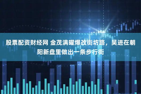 股票配资财经网 金茂满曜爆改街坊路，吴进在朝阳新盘里做出一条步行街