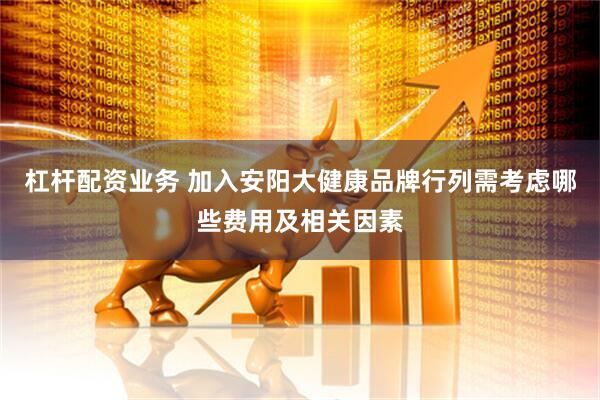 杠杆配资业务 加入安阳大健康品牌行列需考虑哪些费用及相关因素