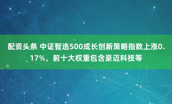 配资头条 中证智选500成长创新策略指数上涨0.17%，前十大权重包含豪迈科技等