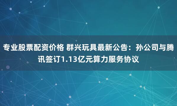 专业股票配资价格 群兴玩具最新公告：孙公司与腾讯签订1.13亿元算力服务协议