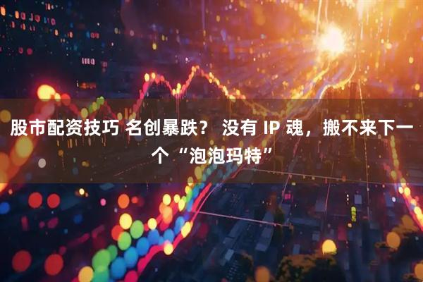 股市配资技巧 名创暴跌？ 没有 IP 魂，搬不来下一个 “泡泡玛特”