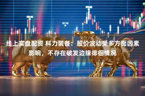 线上实盘配资 科力装备：股价波动受多方面因素影响，不存在破发边缘徘徊情况