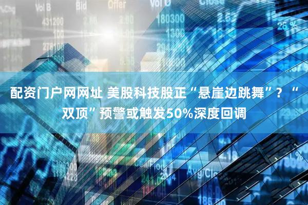 配资门户网网址 美股科技股正“悬崖边跳舞”？“双顶”预警或触发50%深度回调