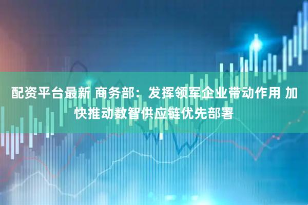 配资平台最新 商务部：发挥领军企业带动作用 加快推动数智供应链优先部署