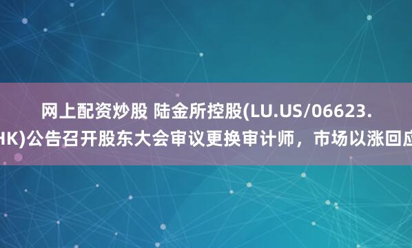 网上配资炒股 陆金所控股(LU.US/06623.HK)公告召开股东大会审议更换审计师，市场以涨回应