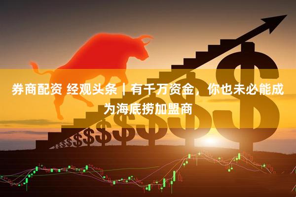 券商配资 经观头条｜有千万资金，你也未必能成为海底捞加盟商