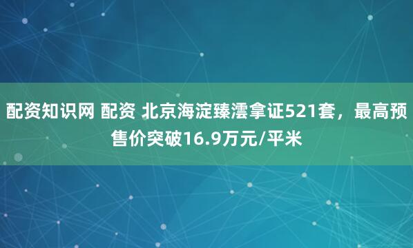 配资知识网 配资 北京海淀臻澐拿证521套，最高预售价突破16.9万元/平米
