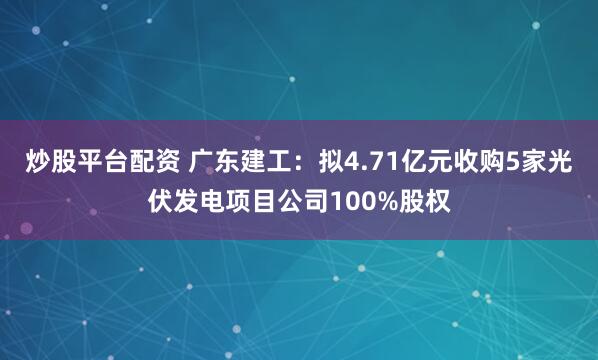炒股平台配资 广东建工：拟4.71亿元收购5家光伏发电项目公司100%股权