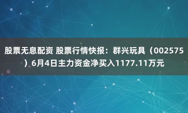 股票无息配资 股票行情快报：群兴玩具（002575）6月4日主力资金净买入1177.11万元