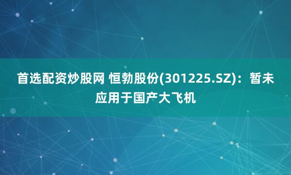 首选配资炒股网 恒勃股份(301225.SZ)：暂未应用于国产大飞机
