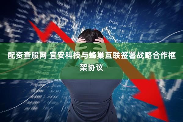 配资查股网 宜安科技与蜂巢互联签署战略合作框架协议