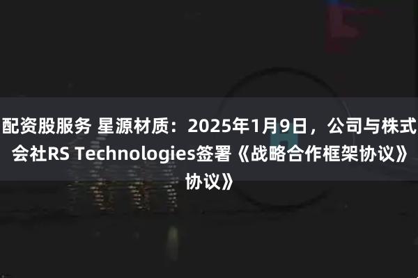 配资股服务 星源材质：2025年1月9日，公司与株式会社RS Technologies签署《战略合作框架协议》