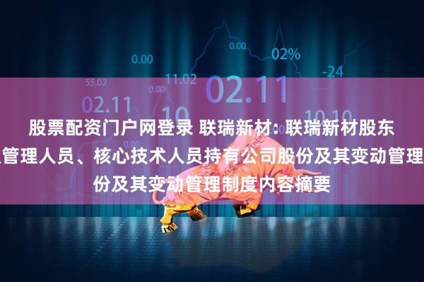 股票配资门户网登录 联瑞新材: 联瑞新材股东及董事、高级管理人员、核心技术人员持有公司股份及其变动管理制度内容摘要