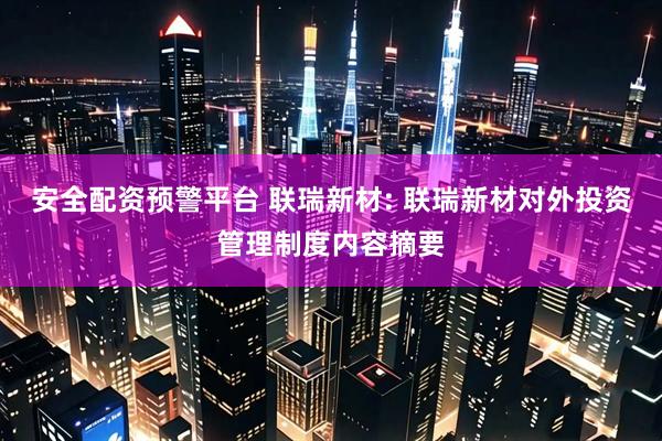 安全配资预警平台 联瑞新材: 联瑞新材对外投资管理制度内容摘要