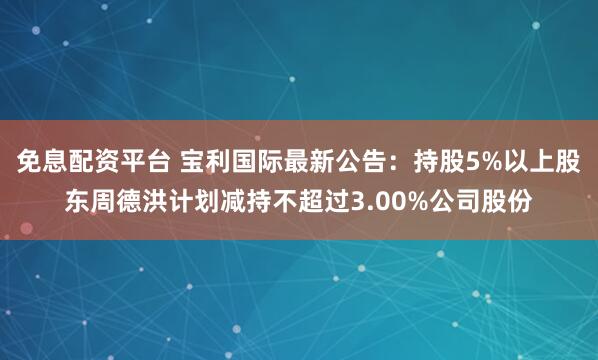 免息配资平台 宝利国际最新公告：持股5%以上股东周德洪计划减持不超过3.00%公司股份