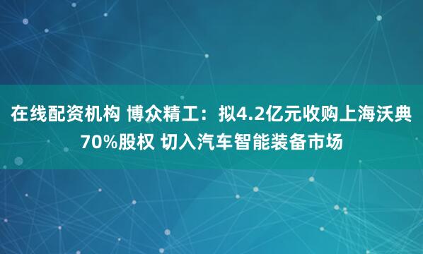 在线配资机构 博众精工：拟4.2亿元收购上海沃典70%股权 切入汽车智能装备市场