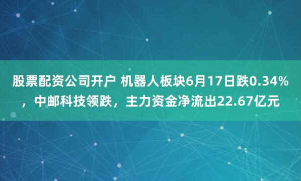 股票配资公司开户 机器人板块6月17日跌0.34%，中邮科技领跌，主力资金净流出22.67亿元