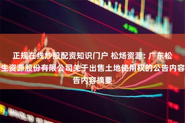 正规在线炒股配资知识门户 松炀资源: 广东松炀再生资源股份有限公司关于出售土地使用权的公告内容摘要