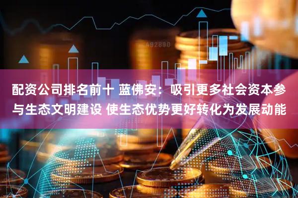 配资公司排名前十 蓝佛安：吸引更多社会资本参与生态文明建设 使生态优势更好转化为发展动能