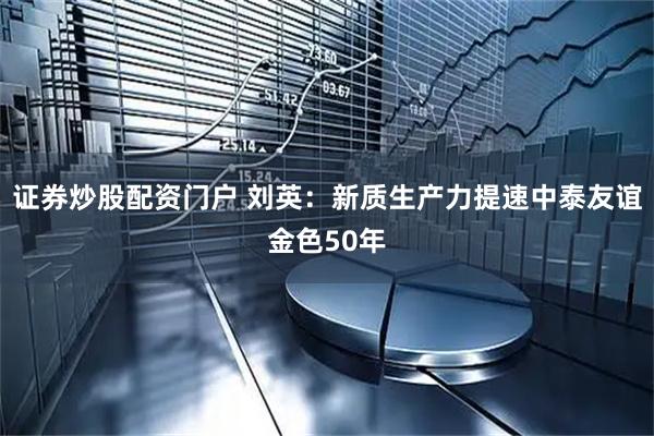证券炒股配资门户 刘英：新质生产力提速中泰友谊金色50年