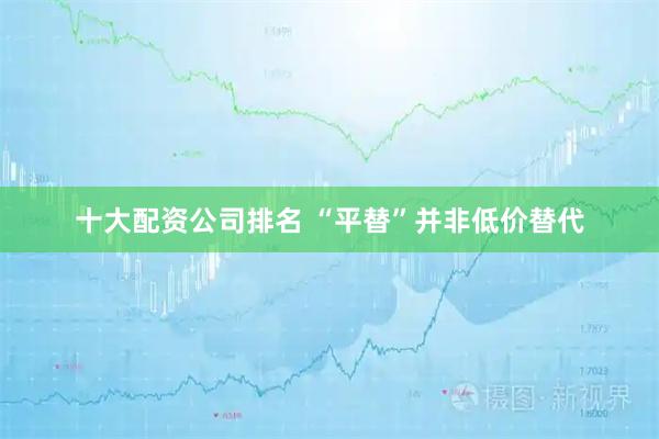 十大配资公司排名 “平替”并非低价替代