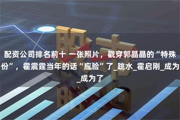 配资公司排名前十 一张照片，戳穿郭晶晶的“特殊身份”，霍震霆当年的话“应验”了_跳水_霍启刚_成为了
