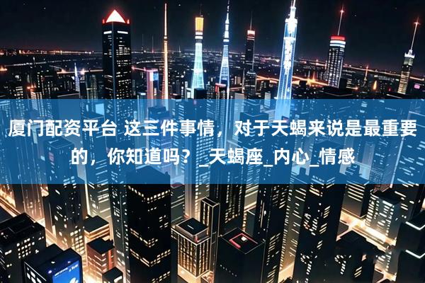 厦门配资平台 这三件事情，对于天蝎来说是最重要的，你知道吗？_天蝎座_内心_情感