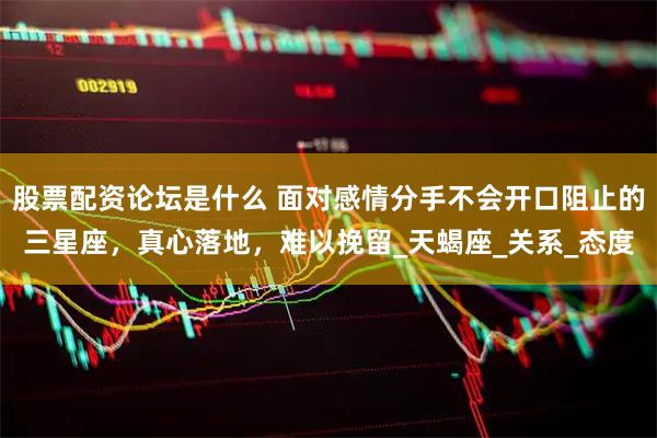 股票配资论坛是什么 面对感情分手不会开口阻止的三星座，真心落地，难以挽留_天蝎座_关系_态度