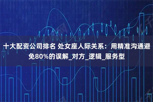 十大配资公司排名 处女座人际关系：用精准沟通避免80%的误解_对方_逻辑_服务型