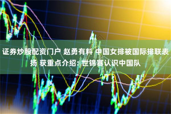证券炒股配资门户 赵勇有料 中国女排被国际排联表扬 获重点介绍: 世锦赛认识中国队