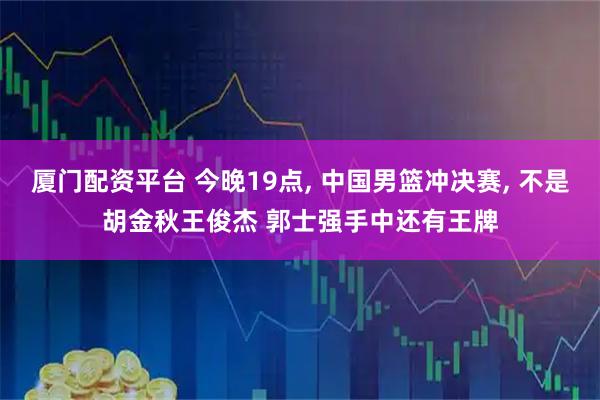 厦门配资平台 今晚19点, 中国男篮冲决赛, 不是胡金秋王俊杰 郭士强手中还有王牌