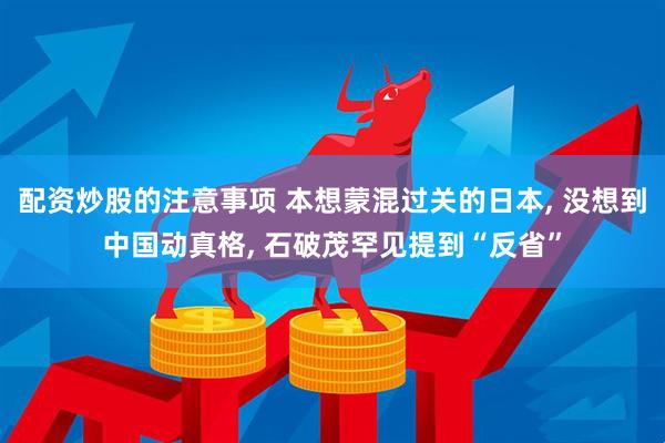 配资炒股的注意事项 本想蒙混过关的日本, 没想到中国动真格, 石破茂罕见提到“反省”
