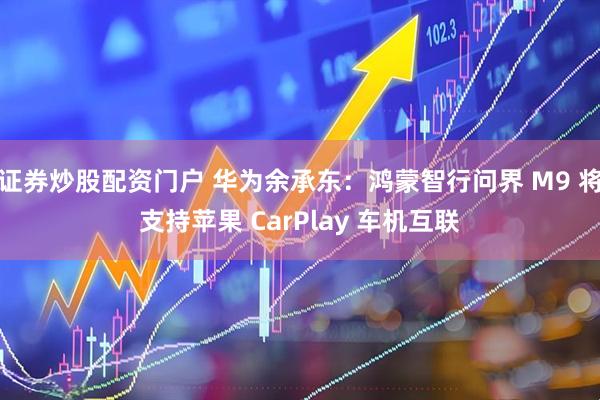 证券炒股配资门户 华为余承东：鸿蒙智行问界 M9 将支持苹果 CarPlay 车机互联