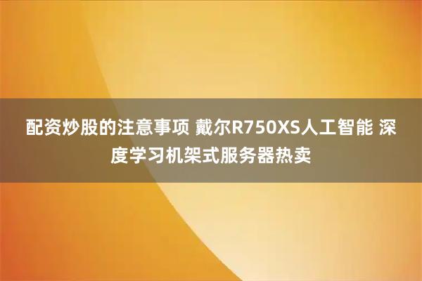 配资炒股的注意事项 戴尔R750XS人工智能 深度学习机架式服务器热卖